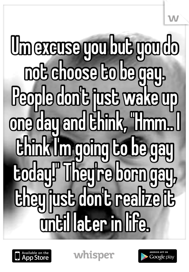 Um excuse you but you do not choose to be gay. People don't just wake up one day and think, "Hmm.. I think I'm going to be gay today!" They're born gay, they just don't realize it until later in life.