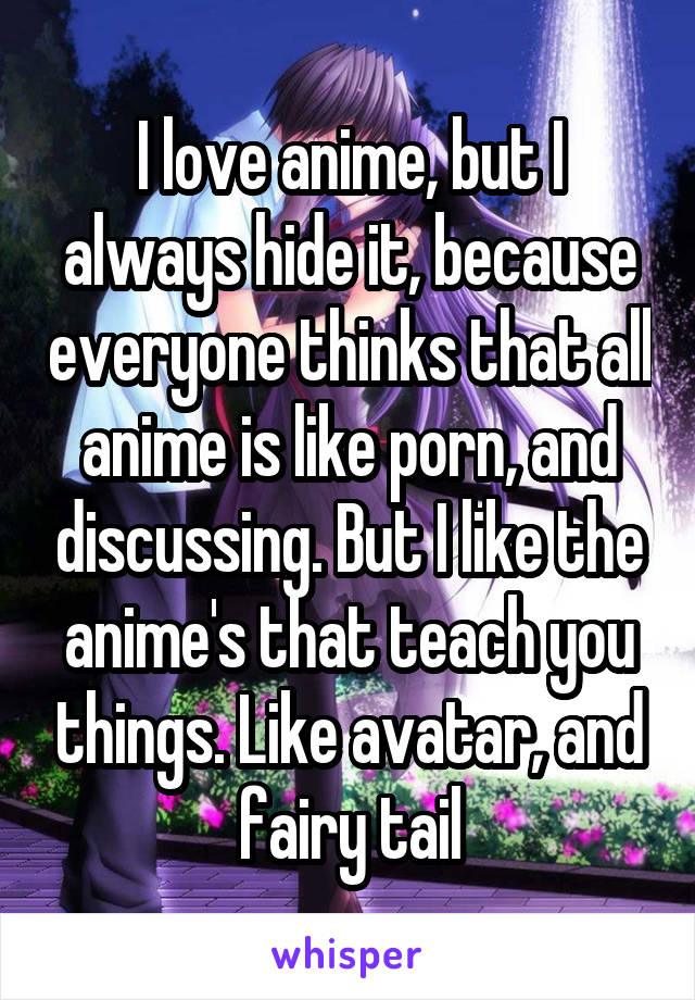 I love anime, but I always hide it, because everyone thinks that all anime is like porn, and discussing. But I like the anime's that teach you things. Like avatar, and fairy tail