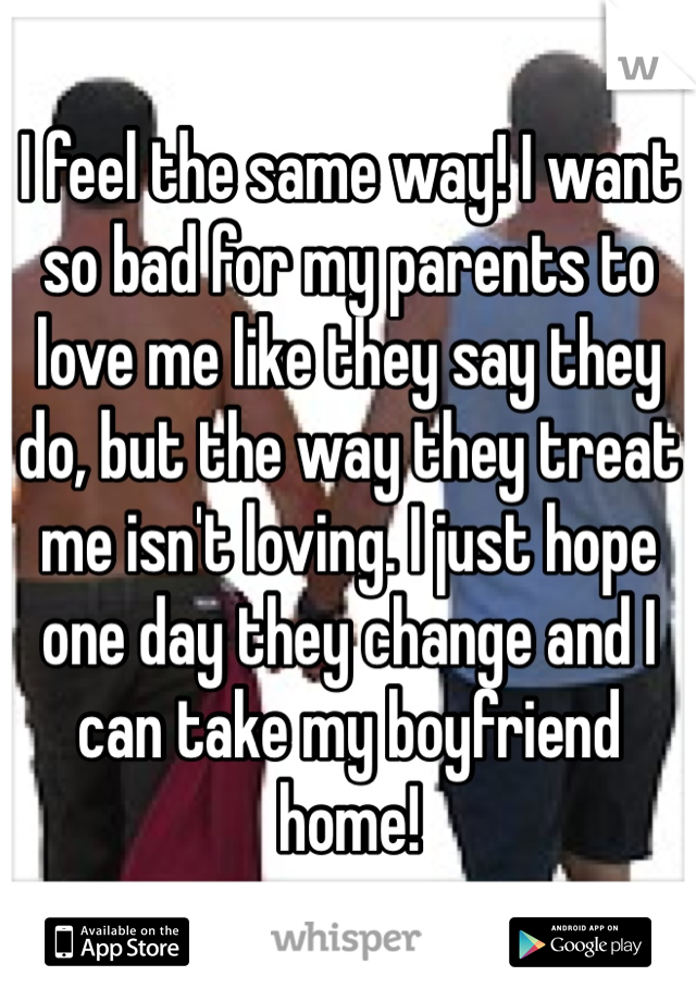 I feel the same way! I want so bad for my parents to love me like they say they do, but the way they treat me isn't loving. I just hope one day they change and I can take my boyfriend home!