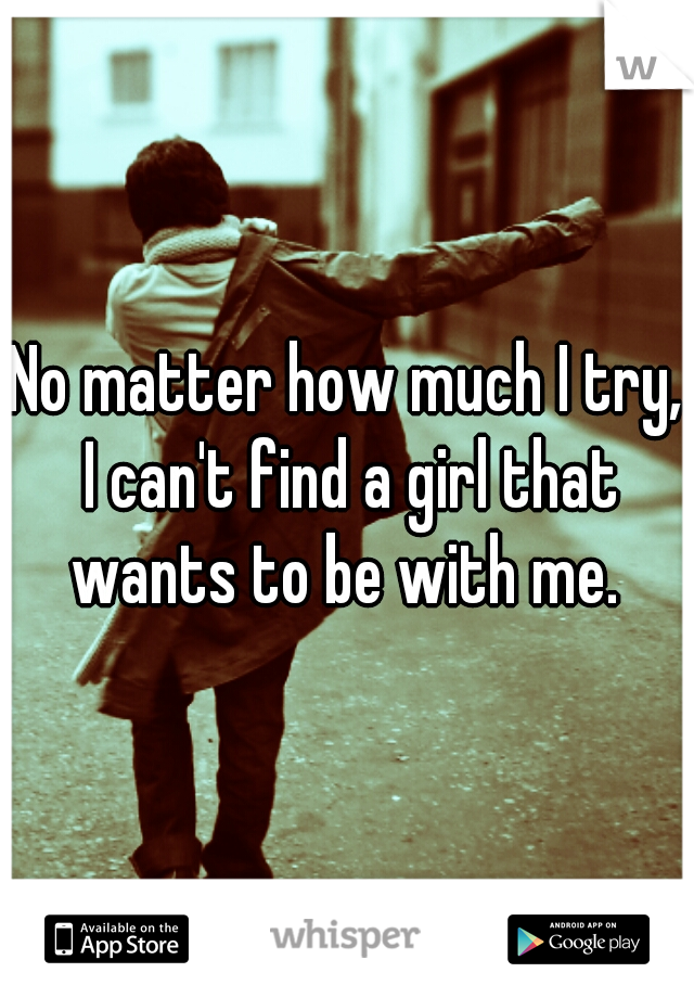 No matter how much I try, I can't find a girl that wants to be with me. 