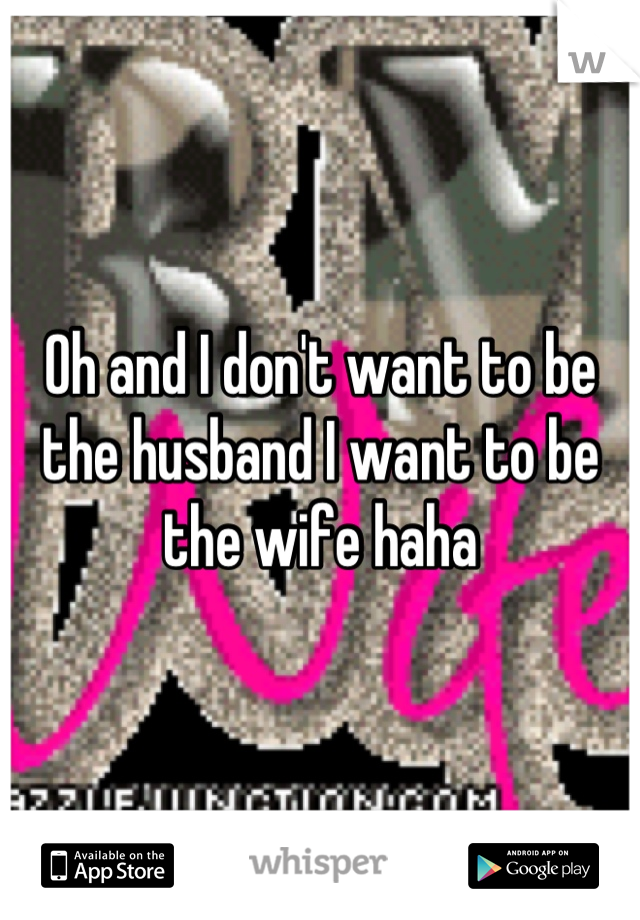 Oh and I don't want to be the husband I want to be the wife haha