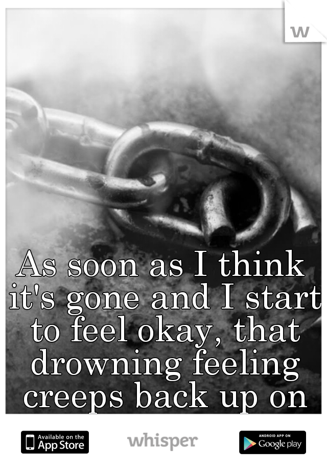 As soon as I think it's gone and I start to feel okay, that drowning feeling creeps back up on me.