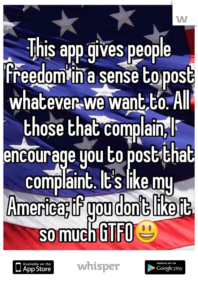 This app gives people 'freedom' in a sense to post whatever we want to. All those that complain, I encourage you to post that complaint. It's like my America; if you don't like it so much GTFO😃