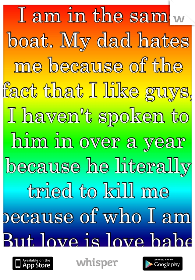 I am in the same boat. My dad hates me because of the fact that I like guys, I haven't spoken to him in over a year because he literally tried to kill me because of who I am. But love is love babe <3