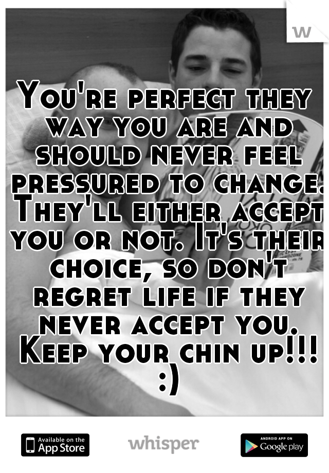 You're perfect they way you are and should never feel pressured to change. They'll either accept you or not. It's their choice, so don't regret life if they never accept you. Keep your chin up!!! :)