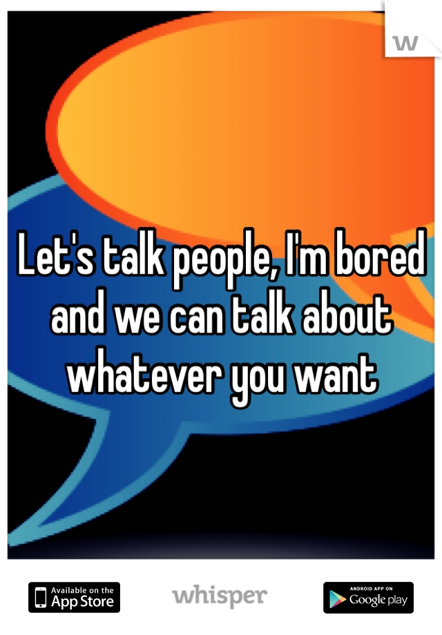 Let's talk people, I'm bored and we can talk about whatever you want 