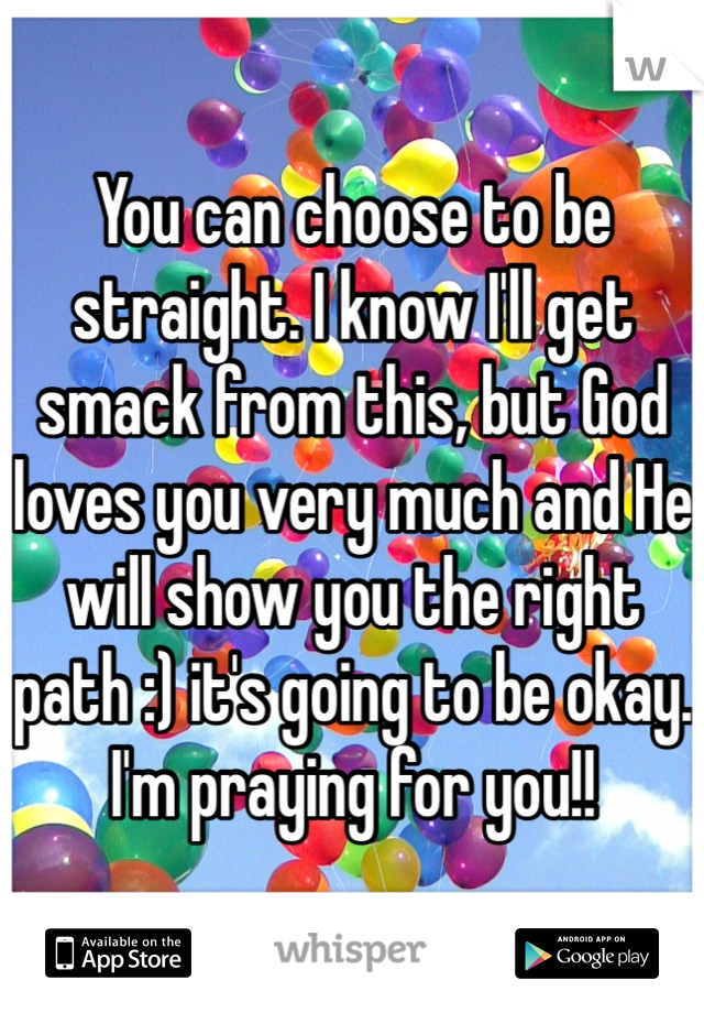 You can choose to be straight. I know I'll get smack from this, but God loves you very much and He will show you the right path :) it's going to be okay. I'm praying for you!! 