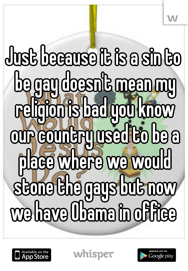 Just because it is a sin to be gay doesn't mean my religion is bad you know our country used to be a place where we would stone the gays but now we have Obama in office 