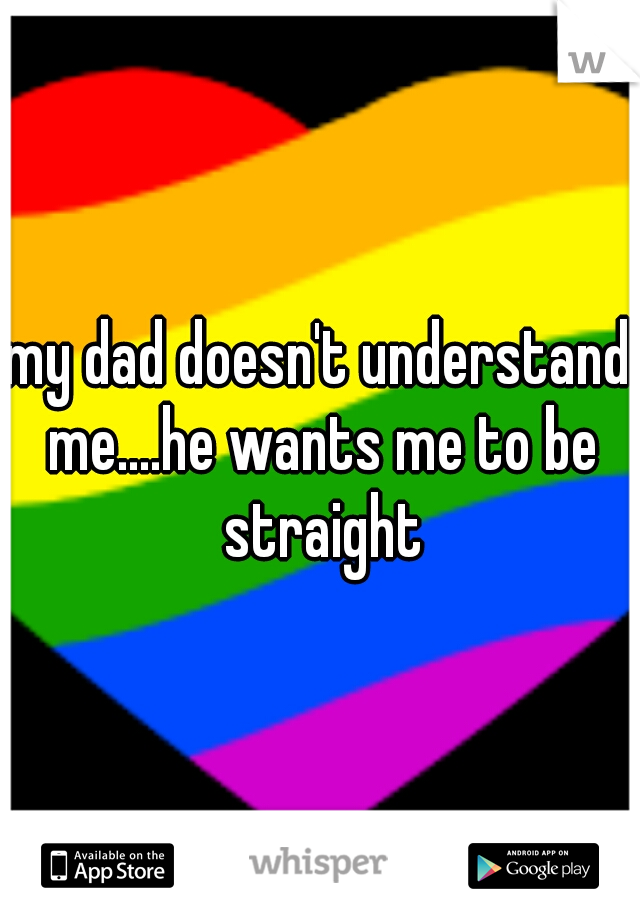 my dad doesn't understand me....he wants me to be straight