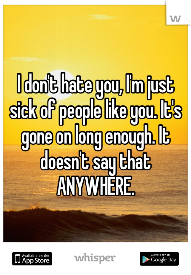 I don't hate you, I'm just sick of people like you. It's gone on long enough. It doesn't say that ANYWHERE. 