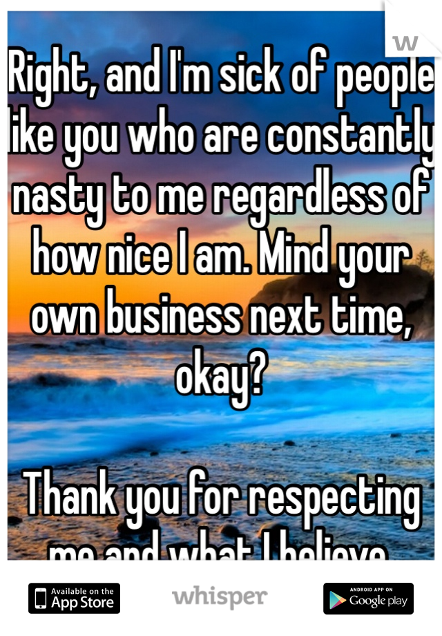 Right, and I'm sick of people like you who are constantly nasty to me regardless of how nice I am. Mind your own business next time, okay? 

Thank you for respecting me and what I believe.