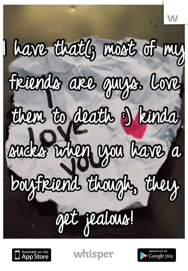 I have that(; most of my friends are guys. Love them to death :) kinda sucks when you have a boyfriend though, they get jealous!