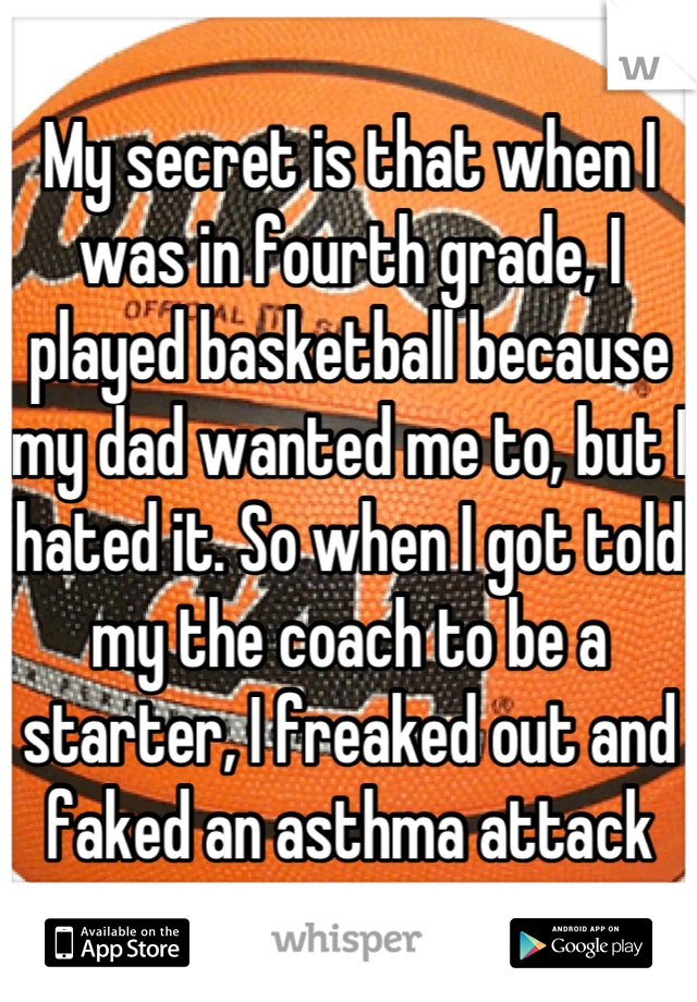 My secret is that when I was in fourth grade, I played basketball because my dad wanted me to, but I hated it. So when I got told my the coach to be a starter, I freaked out and faked an asthma attack