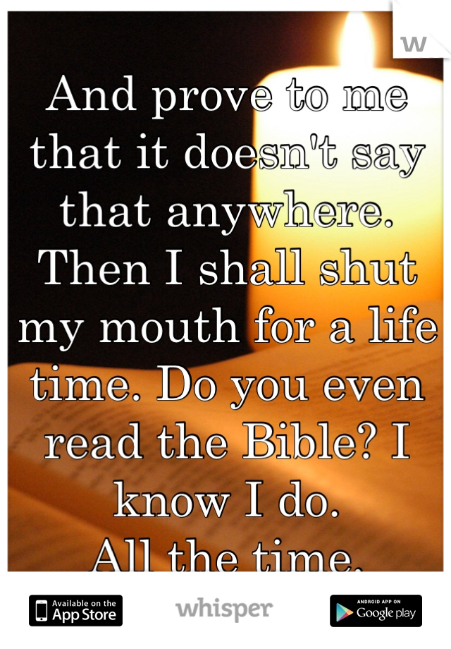 And prove to me that it doesn't say that anywhere. Then I shall shut my mouth for a life time. Do you even read the Bible? I know I do. 
All the time.