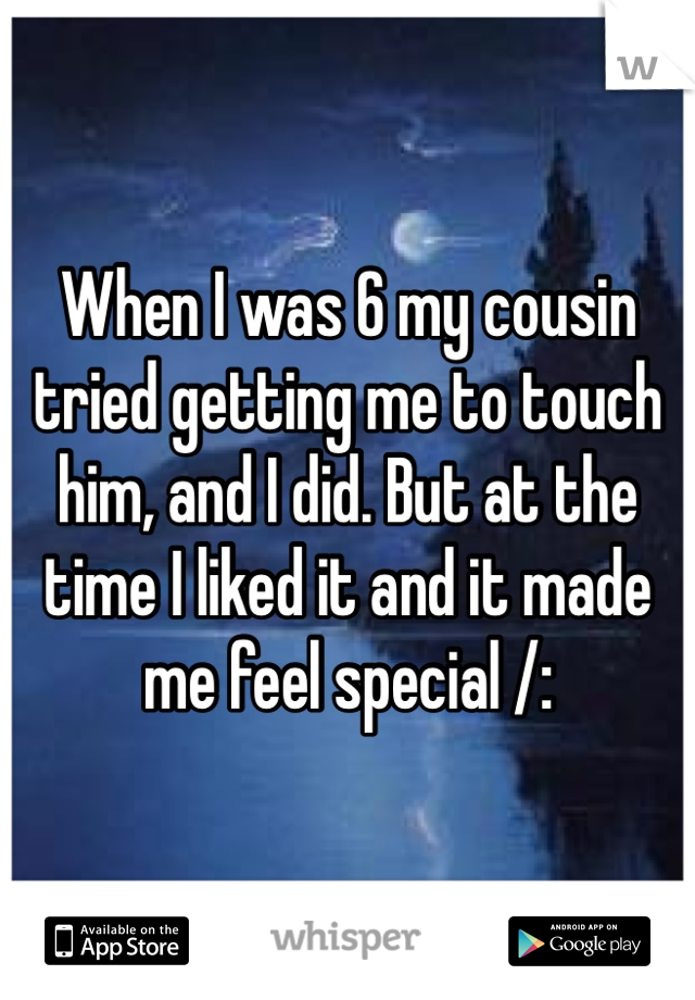 When I was 6 my cousin tried getting me to touch him, and I did. But at the time I liked it and it made me feel special /: