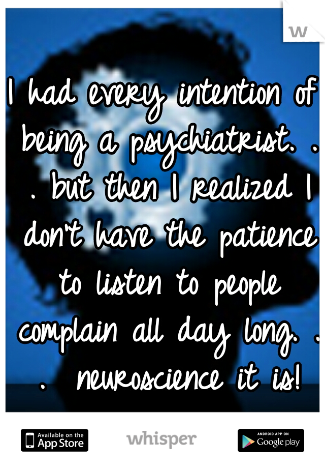 I had every intention of being a psychiatrist. . . but then I realized I don't have the patience to listen to people complain all day long. . .  neuroscience it is!