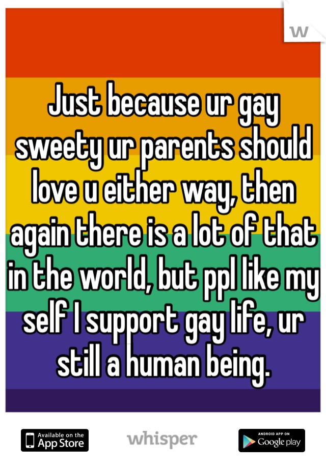 Just because ur gay sweety ur parents should love u either way, then again there is a lot of that in the world, but ppl like my self I support gay life, ur still a human being.