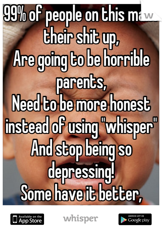 99% of people on this make their shit up,
Are going to be horrible parents,
Need to be more honest instead of using "whisper"
And stop being so depressing!
Some have it better, regardless life is great