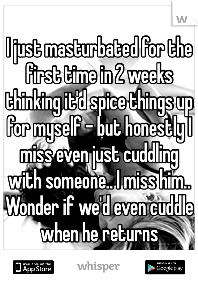 I just masturbated for the first time in 2 weeks thinking it'd spice things up for myself - but honestly I miss even just cuddling with someone.. I miss him.. Wonder if we'd even cuddle when he returns