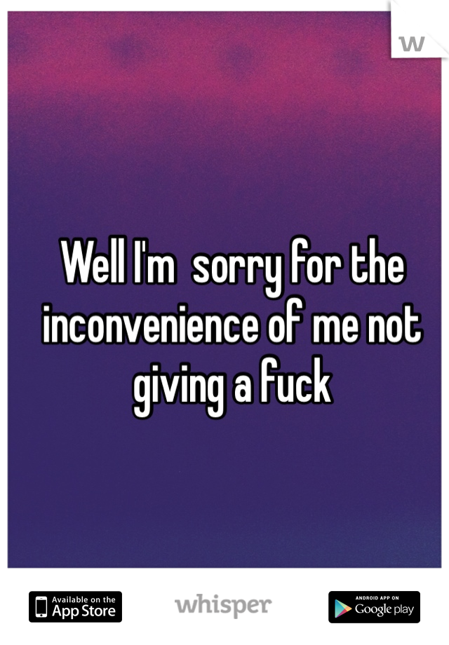 Well I'm  sorry for the inconvenience of me not giving a fuck
