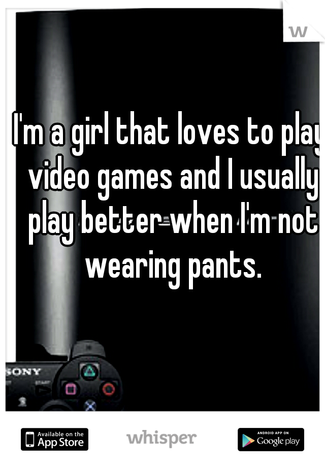 I'm a girl that loves to play video games and I usually play better when I'm not wearing pants.