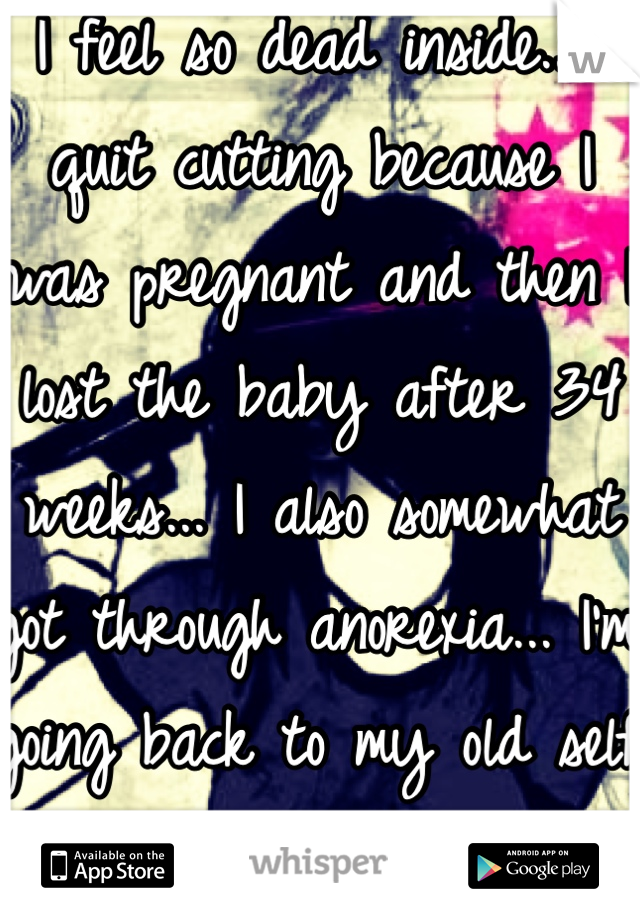I feel so dead inside.. I quit cutting because I was pregnant and then I lost the baby after 34 weeks... I also somewhat got through anorexia... I'm going back to my old self now..