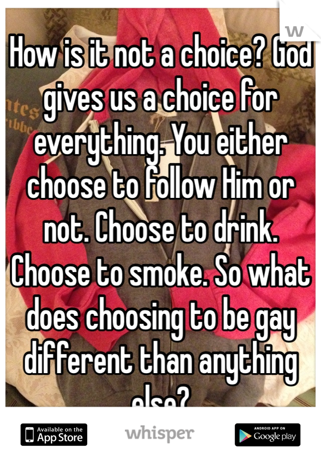 How is it not a choice? God gives us a choice for everything. You either choose to follow Him or not. Choose to drink. Choose to smoke. So what does choosing to be gay different than anything else?