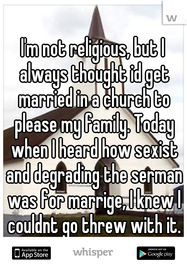 I'm not religious, but I always thought id get married in a church to please my family. Today when I heard how sexist and degrading the serman was for marrige, I knew I couldnt go threw with it.