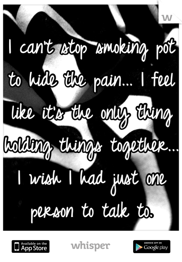 I can't stop smoking pot to hide the pain... I feel like it's the only thing holding things together... I wish I had just one person to talk to. 