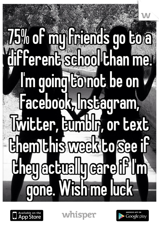 75% of my friends go to a different school than me. I'm going to not be on Facebook, Instagram, Twitter, tumblr, or text them this week to see if they actually care if I'm gone. Wish me luck 