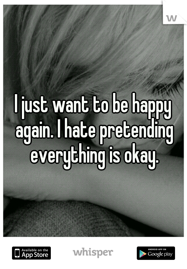 I just want to be happy again. I hate pretending everything is okay.