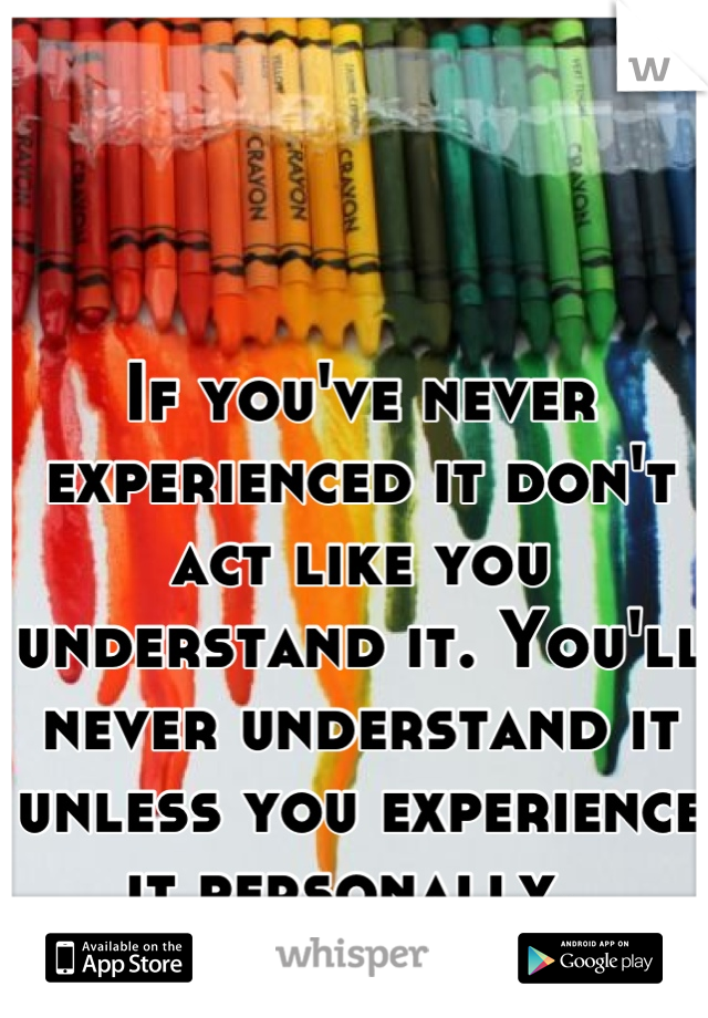 If you've never experienced it don't act like you understand it. You'll never understand it unless you experience it personally. 