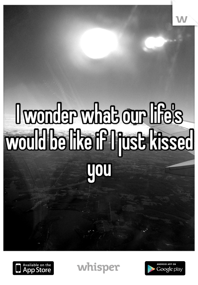 I wonder what our life's would be like if I just kissed you