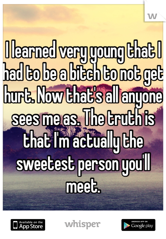 I learned very young that I had to be a bitch to not get hurt. Now that's all anyone sees me as. The truth is that I'm actually the sweetest person you'll meet. 