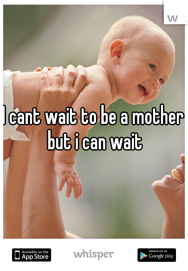 I cant wait to be a mother but i can wait