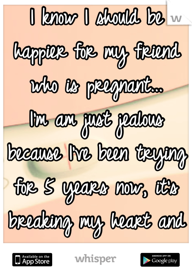 I know I should be happier for my friend who is pregnant...
I'm am just jealous because I've been trying for 5 years now, it's breaking my heart and spirit