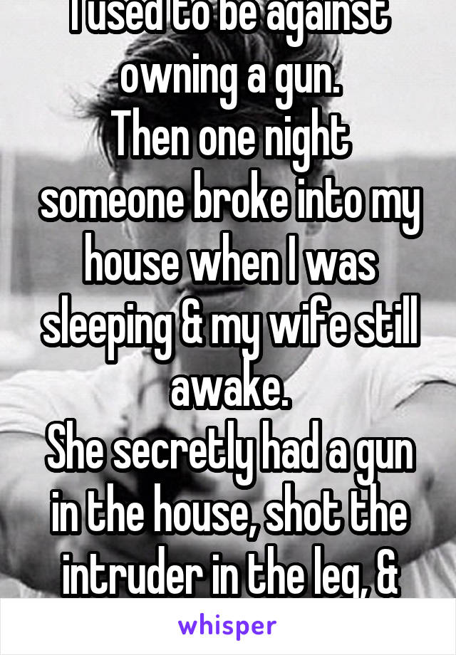 I used to be against owning a gun.
Then one night someone broke into my house when I was sleeping & my wife still awake.
She secretly had a gun in the house, shot the intruder in the leg, & saved us...