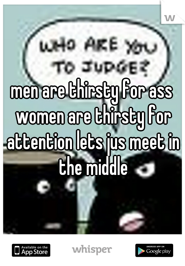 men are thirsty for ass women are thirsty for attention lets jus meet in the middle