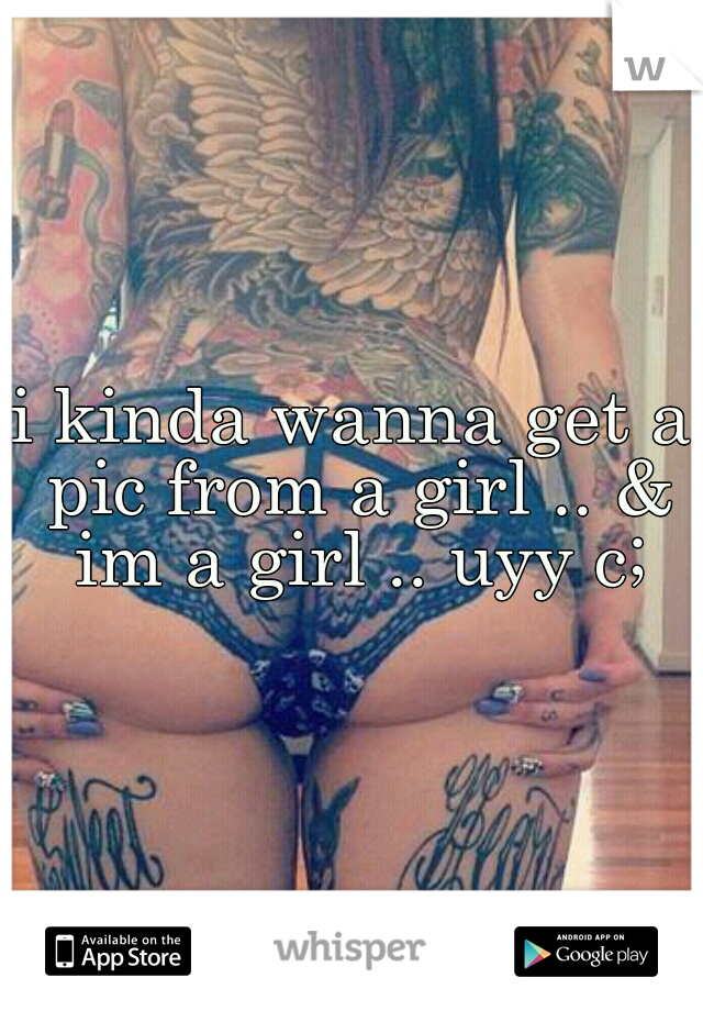 i kinda wanna get a pic from a girl .. & im a girl .. uyy c;