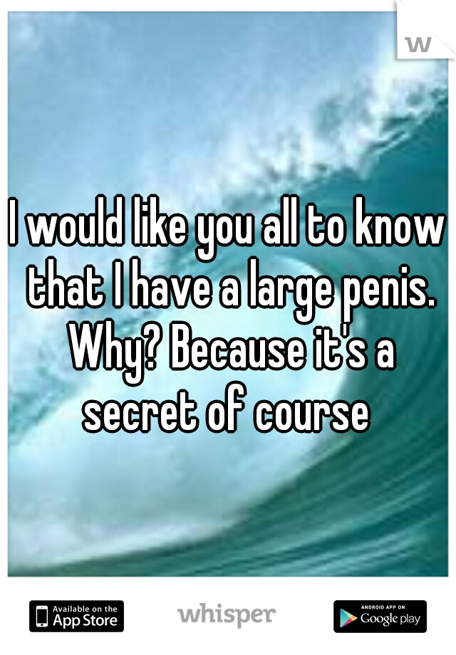 I would like you all to know that I have a large penis. Why? Because it's a secret of course 