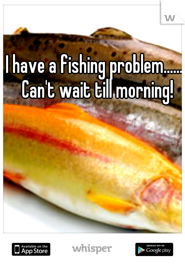I have a fishing problem....... Can't wait till morning!