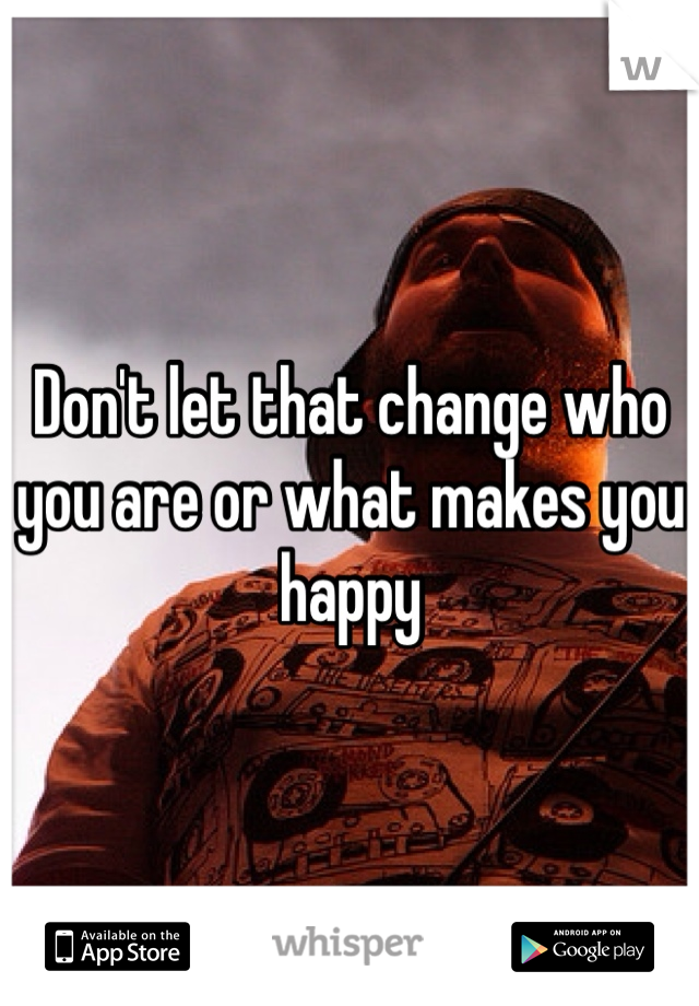 Don't let that change who you are or what makes you happy