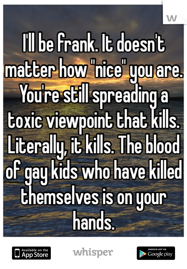 I'll be frank. It doesn't matter how "nice" you are. You're still spreading a toxic viewpoint that kills. Literally, it kills. The blood of gay kids who have killed themselves is on your hands.