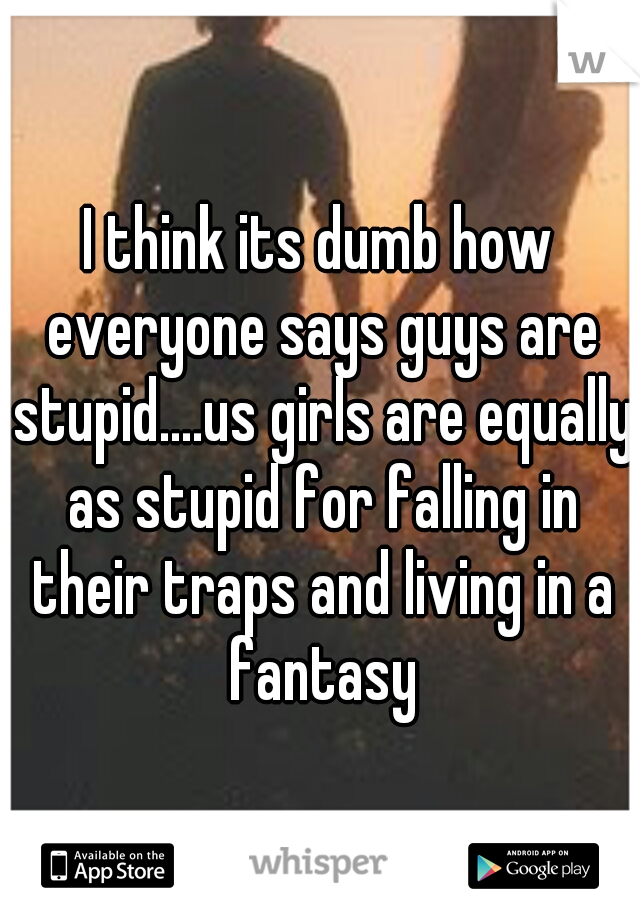 I think its dumb how everyone says guys are stupid....us girls are equally as stupid for falling in their traps and living in a fantasy