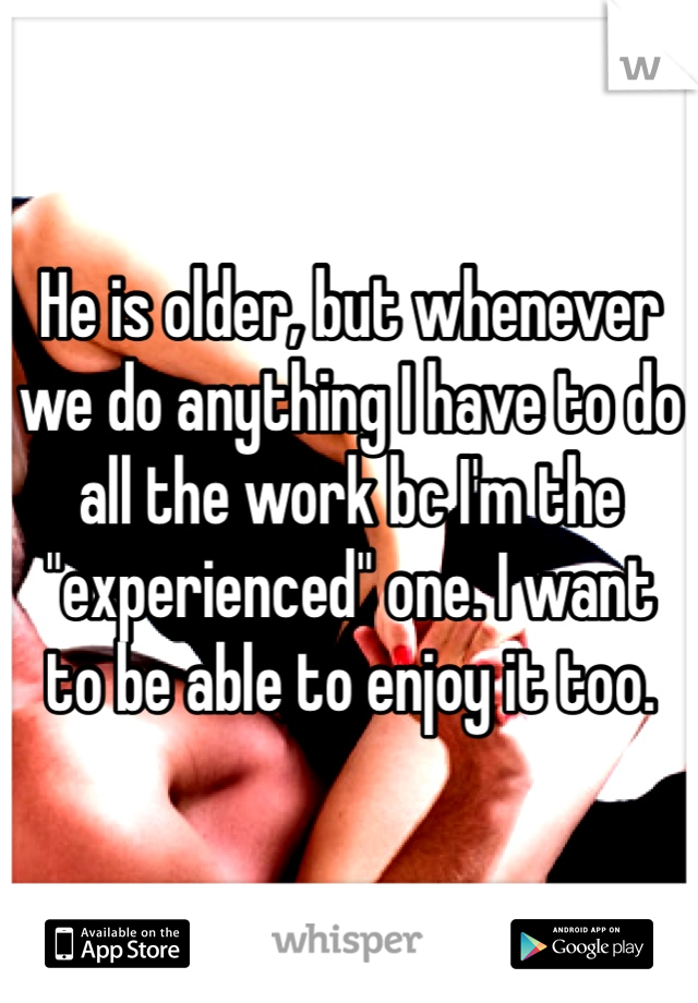 He is older, but whenever we do anything I have to do all the work bc I'm the "experienced" one. I want to be able to enjoy it too.