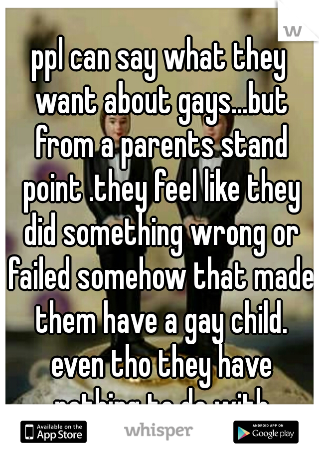 ppl can say what they want about gays...but from a parents stand point .they feel like they did something wrong or failed somehow that made them have a gay child. even tho they have nothing to do with