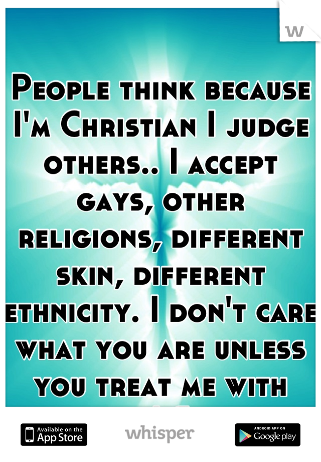 People think because I'm Christian I judge others.. I accept gays, other religions, different skin, different ethnicity. I don't care what you are unless you treat me with respect! Simple.