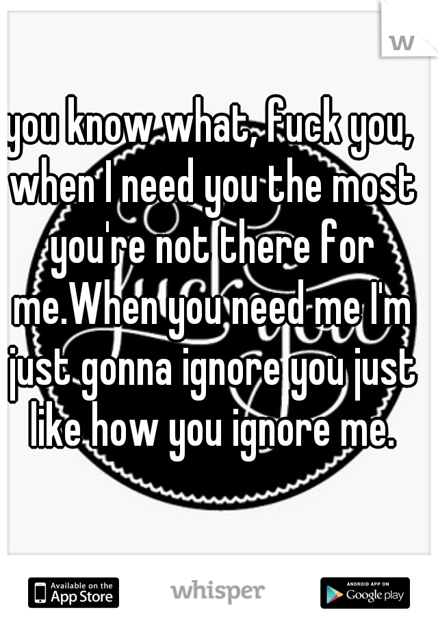 you know what, fuck you, when I need you the most you're not there for me.When you need me I'm just gonna ignore you just like how you ignore me.