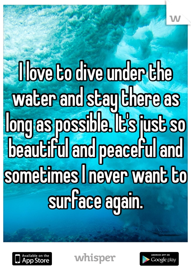 I love to dive under the water and stay there as long as possible. It's just so beautiful and peaceful and sometimes I never want to surface again. 