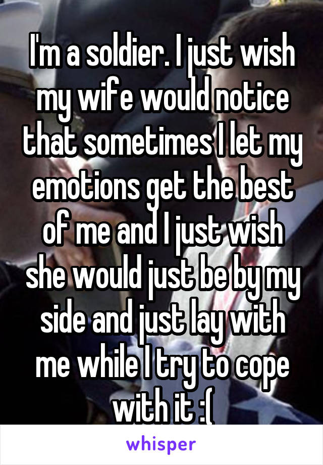 I'm a soldier. I just wish my wife would notice that sometimes I let my emotions get the best of me and I just wish she would just be by my side and just lay with me while I try to cope with it :(
